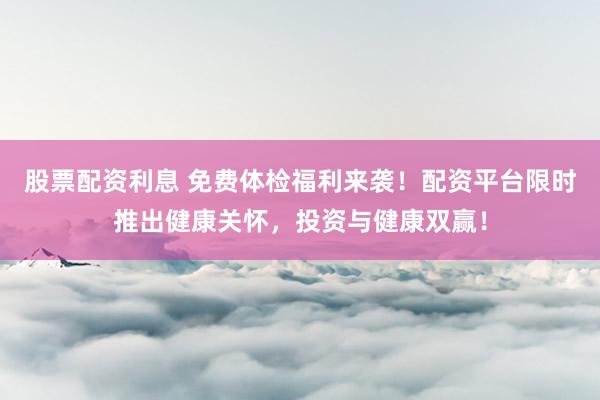 股票配资利息 免费体检福利来袭！配资平台限时推出健康关怀，投资与健康双赢！