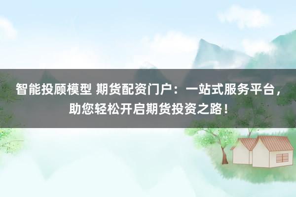 智能投顾模型 期货配资门户：一站式服务平台，助您轻松开启期货投资之路！