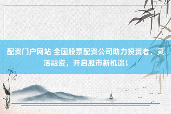 配资门户网站 全国股票配资公司助力投资者，灵活融资，开启股市新机遇！
