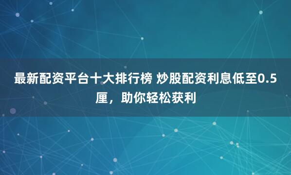 最新配资平台十大排行榜 炒股配资利息低至0.5厘，助你轻松获利