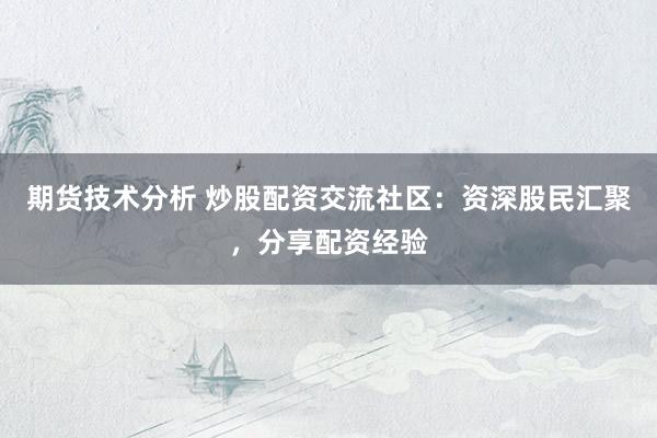 期货技术分析 炒股配资交流社区：资深股民汇聚，分享配资经验