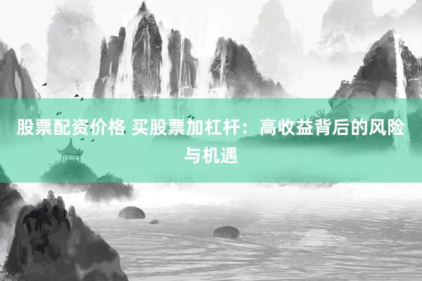股票配资价格 买股票加杠杆：高收益背后的风险与机遇