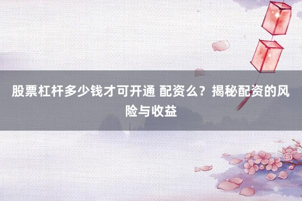 股票杠杆多少钱才可开通 配资么？揭秘配资的风险与收益