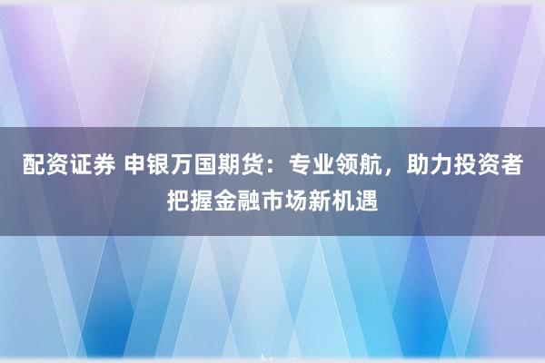 配资证券 申银万国期货：专业领航，助力投资者把握金融市场新机遇