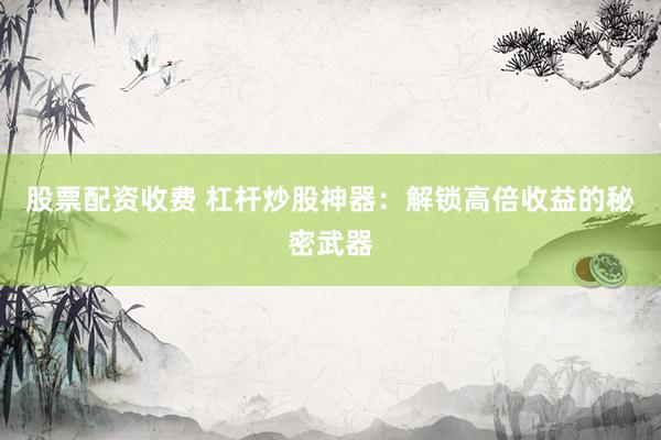 股票配资收费 杠杆炒股神器：解锁高倍收益的秘密武器