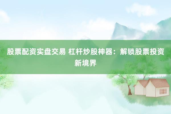 股票配资实盘交易 杠杆炒股神器：解锁股票投资新境界