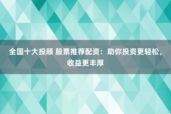 全国十大投顾 股票推荐配资：助你投资更轻松，收益更丰厚
