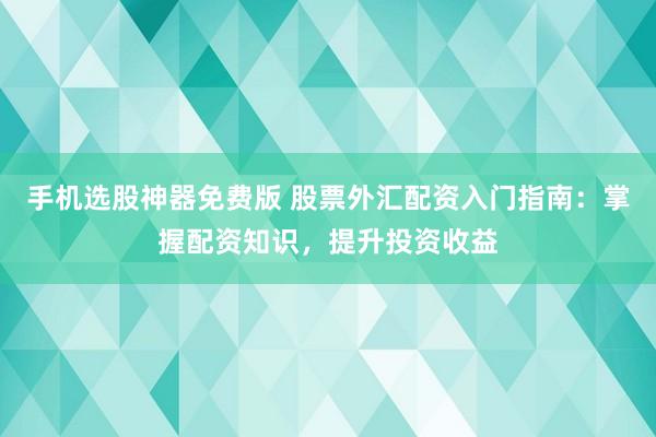 手机选股神器免费版 股票外汇配资入门指南：掌握配资知识，提升投资收益