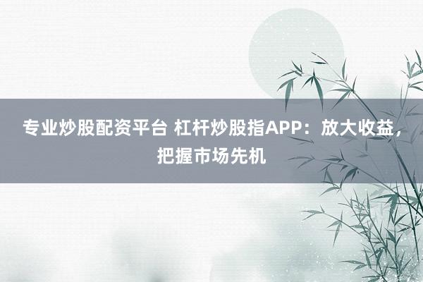 专业炒股配资平台 杠杆炒股指APP：放大收益，把握市场先机