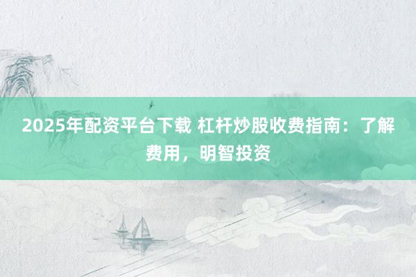 2025年配资平台下载 杠杆炒股收费指南：了解费用，明智投资