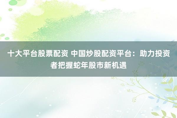 十大平台股票配资 中国炒股配资平台：助力投资者把握蛇年股市新机遇