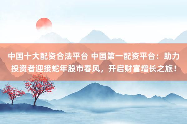 中国十大配资合法平台 中国第一配资平台：助力投资者迎接蛇年股市春风，开启财富增长之旅！