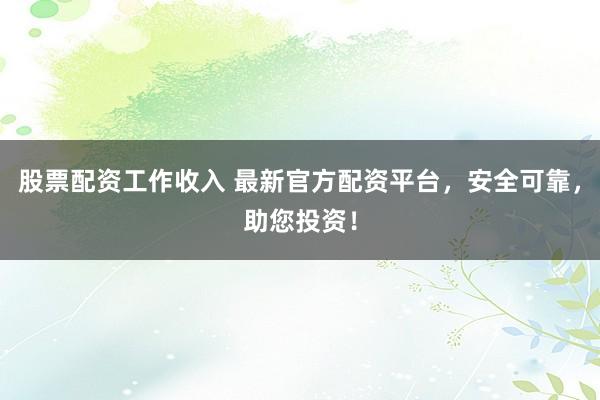 股票配资工作收入 最新官方配资平台，安全可靠，助您投资！
