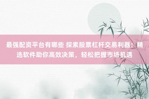 最强配资平台有哪些 探索股票杠杆交易利器：精选软件助你高效决策，轻松把握市场机遇