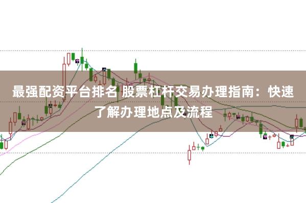 最强配资平台排名 股票杠杆交易办理指南：快速了解办理地点及流程