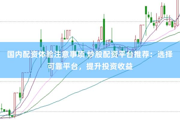 国内配资体验注意事项 炒股配资平台推荐：选择可靠平台，提升投资收益