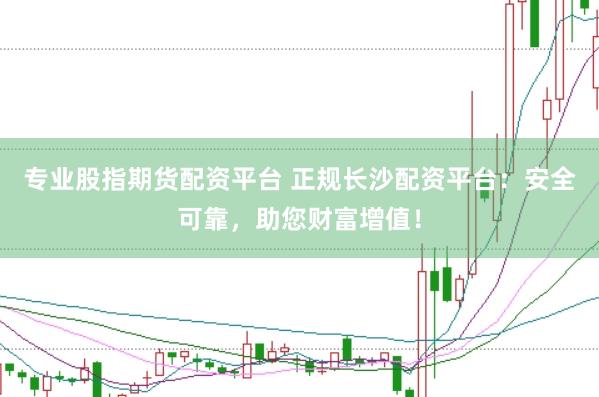 专业股指期货配资平台 正规长沙配资平台：安全可靠，助您财富增值！