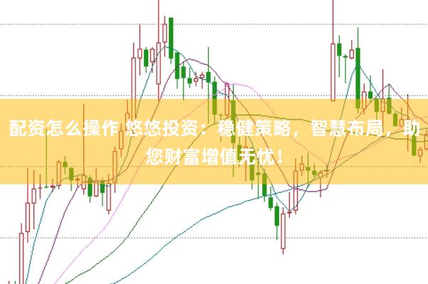 配资怎么操作 悠悠投资：稳健策略，智慧布局，助您财富增值无忧！