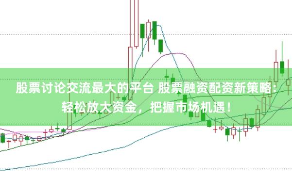 股票讨论交流最大的平台 股票融资配资新策略：轻松放大资金，把握市场机遇！