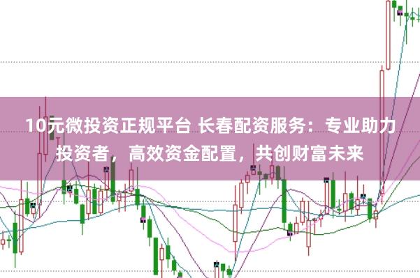 10元微投资正规平台 长春配资服务：专业助力投资者，高效资金配置，共创财富未来