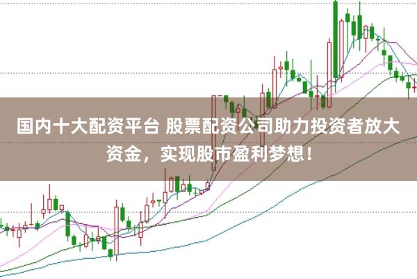 国内十大配资平台 股票配资公司助力投资者放大资金，实现股市盈利梦想！