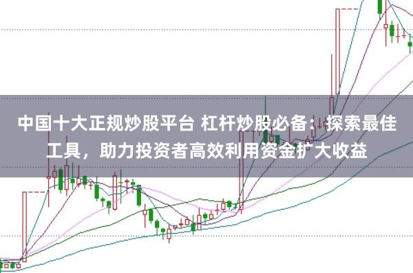 中国十大正规炒股平台 杠杆炒股必备：探索最佳工具，助力投资者高效利用资金扩大收益