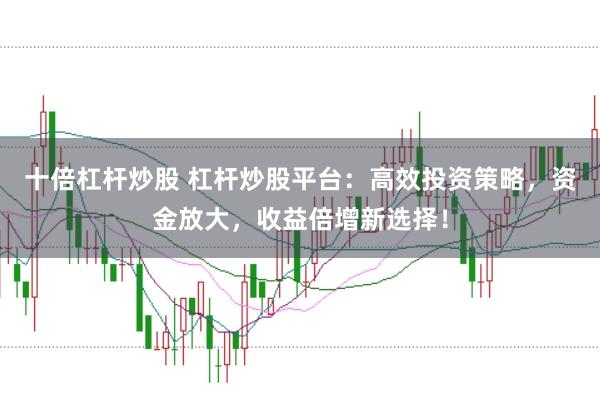 十倍杠杆炒股 杠杆炒股平台：高效投资策略，资金放大，收益倍增新选择！