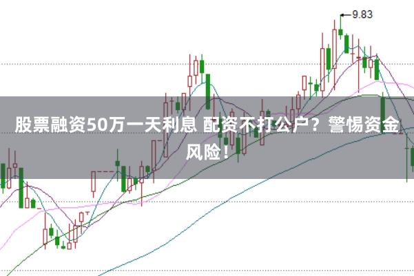 股票融资50万一天利息 配资不打公户？警惕资金风险！