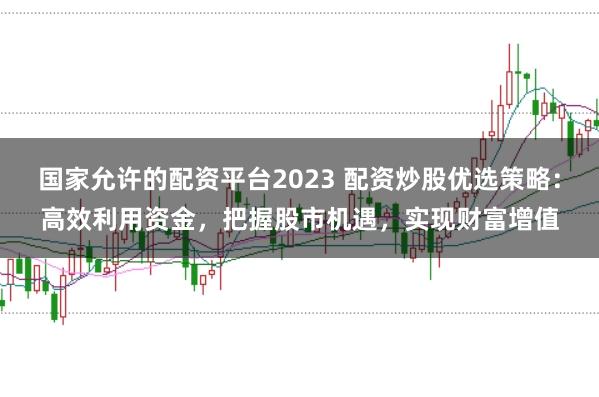 国家允许的配资平台2023 配资炒股优选策略：高效利用资金，把握股市机遇，实现财富增值