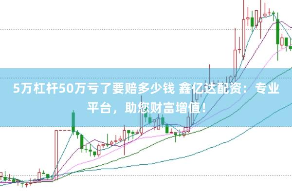5万杠杆50万亏了要赔多少钱 鑫亿达配资：专业平台，助您财富增值！