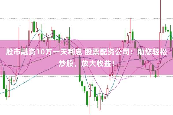 股市融资10万一天利息 股票配资公司：助您轻松炒股，放大收益！