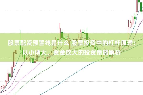 股票配资预警线是什么 股票投资中的杠杆原理：以小博大，资金放大的投资策略解析