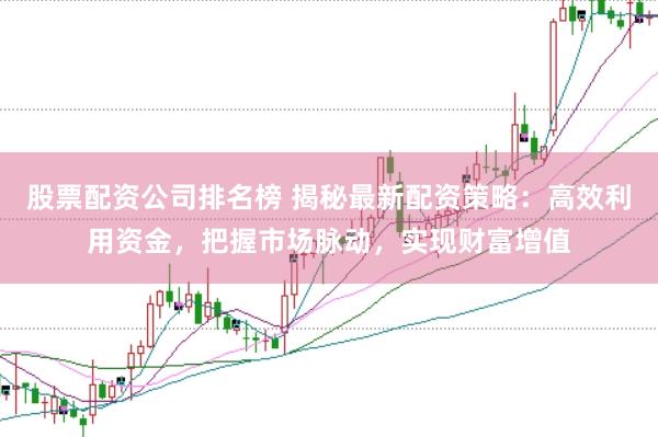 股票配资公司排名榜 揭秘最新配资策略：高效利用资金，把握市场脉动，实现财富增值