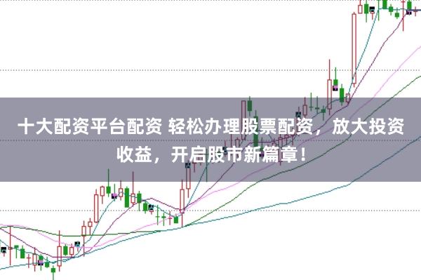 十大配资平台配资 轻松办理股票配资，放大投资收益，开启股市新篇章！