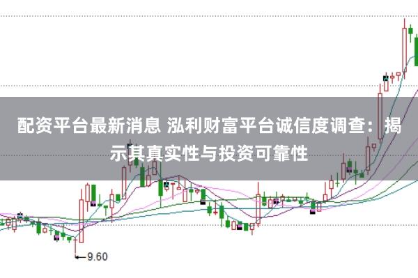 配资平台最新消息 泓利财富平台诚信度调查：揭示其真实性与投资可靠性