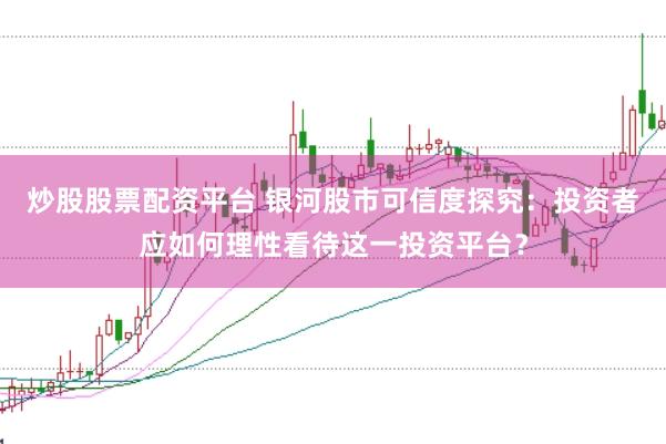 炒股股票配资平台 银河股市可信度探究：投资者应如何理性看待这一投资平台？