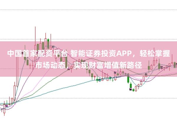中国首家配资平台 智能证券投资APP，轻松掌握市场动态，实现财富增值新路径