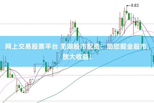 网上交易股票平台 芜湖股市配资：助您掘金股市，放大收益！