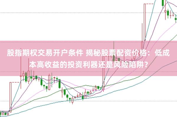 股指期权交易开户条件 揭秘股票配资价格：低成本高收益的投资利器还是风险陷阱？