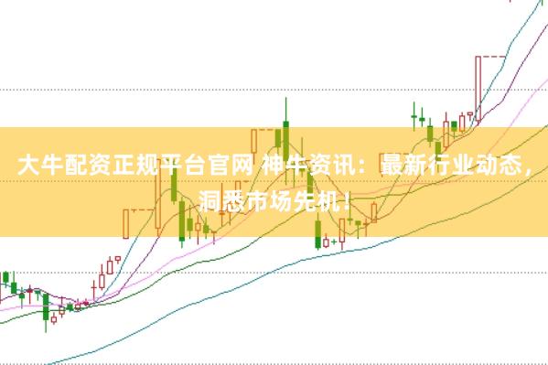 大牛配资正规平台官网 神牛资讯：最新行业动态，洞悉市场先机！
