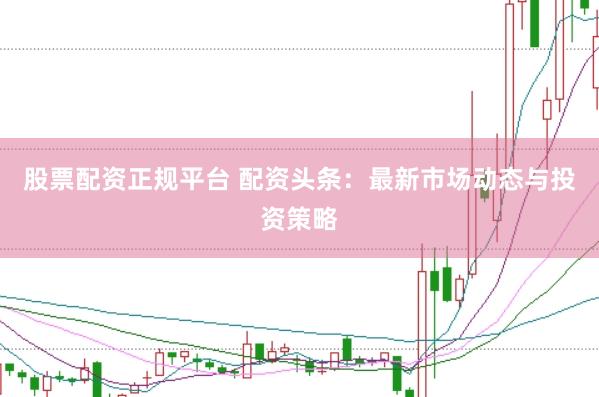股票配资正规平台 配资头条：最新市场动态与投资策略