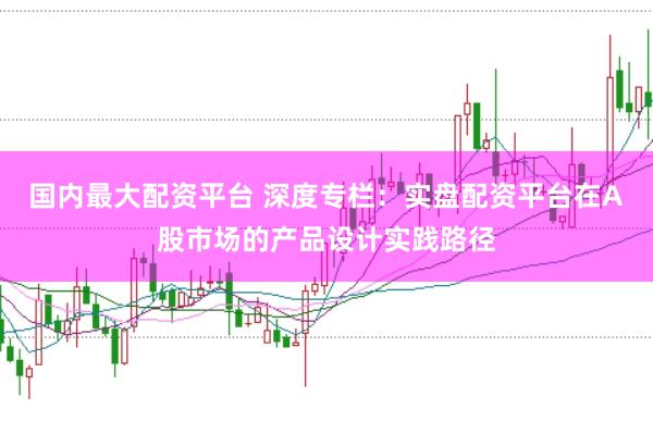 国内最大配资平台 深度专栏:实盘配资平台在A股市场的产品设计实践路径