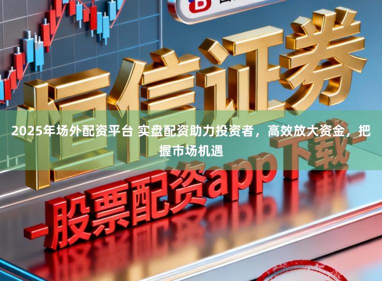 2025年场外配资平台 实盘配资助力投资者,高效放大资金,把握市场机遇