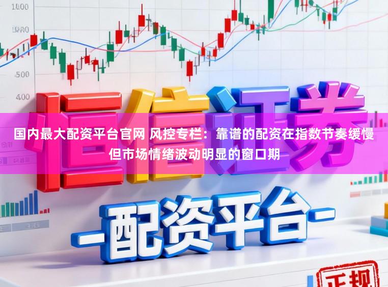国内最大配资平台官网 风控专栏:靠谱的配资在指数节奏缓慢但市场情绪波动明显的窗口期