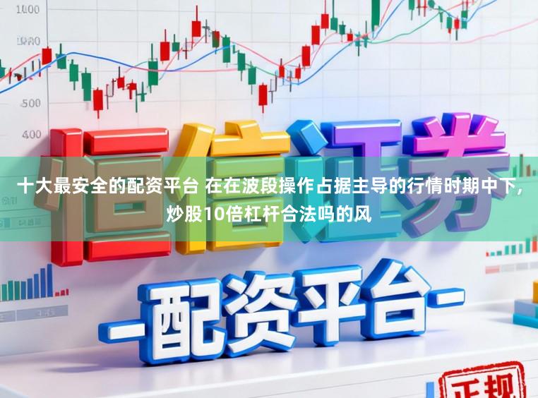 十大最安全的配资平台 在在波段操作占据主导的行情时期中下，炒股10倍杠杆合法吗的风