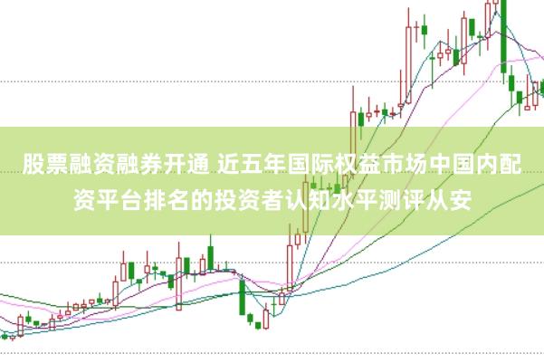股票融资融券开通 近五年国际权益市场中国内配资平台排名的投资者认知水平测评从安