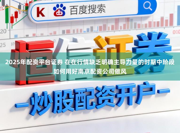 2025年配资平台证券 在在行情缺乏明确主导力量的时期中阶段如何用好南京配资公司做风
