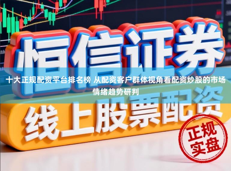十大正规配资平台排名榜 从配资客户群体视角看配资炒股的市场情绪趋势研判